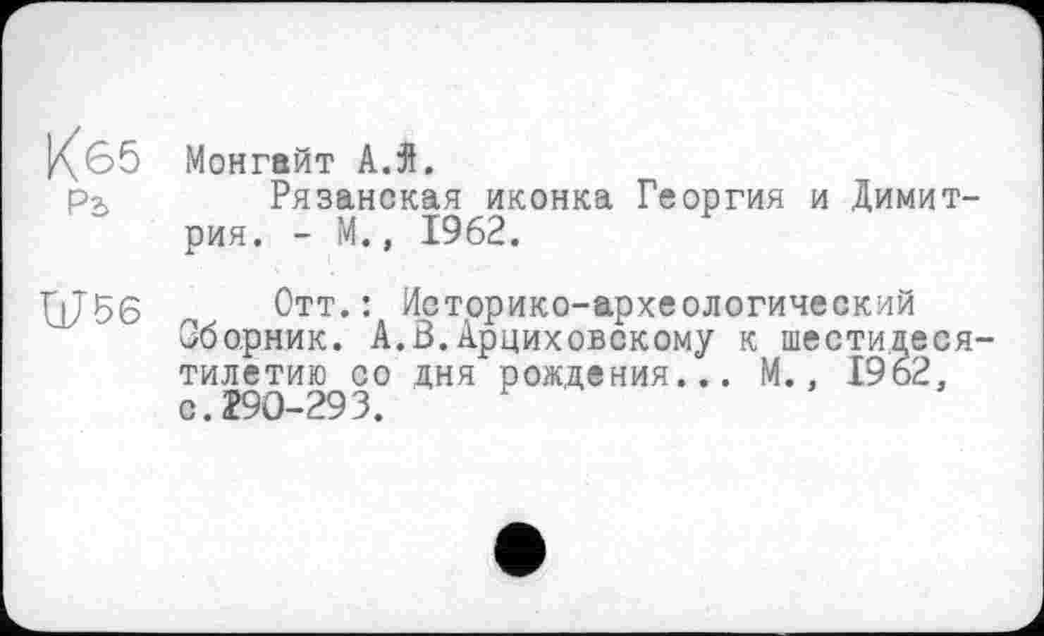 ﻿Кб5
Рь
Монгайт АЛ.
Рязанская иконка Георгия и Димитрия. - М., 1962.
Ш56
Отт.: Историко-археологический Сборник. А.З.Арциховскому к шестидесятилетию со дня рождения... М., 1962, с. 290-293.